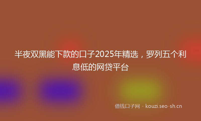 半夜双黑能下款的口子2025年精选，罗列五个利息低的网贷平台