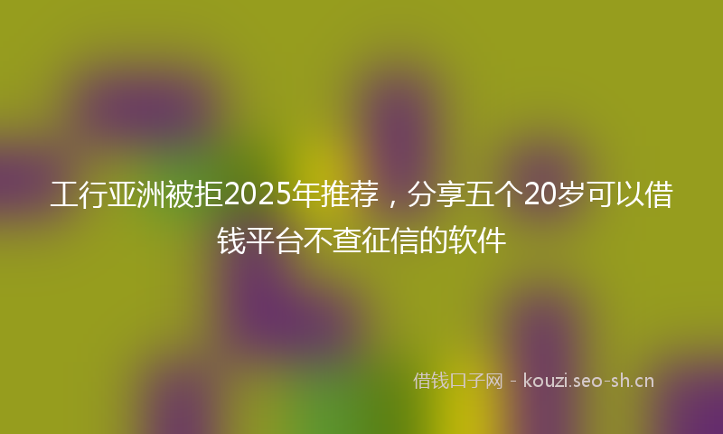 工行亚洲被拒2025年推荐，分享五个20岁可以借钱平台不查征信的软件