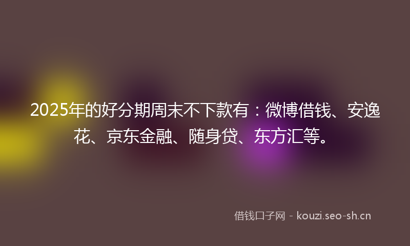 2025年的好分期周末不下款有：微博借钱、安逸花、京东金融、随身贷、东方汇等。