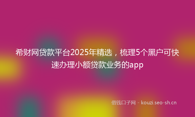 希财网贷款平台2025年精选，梳理5个黑户可快速办理小额贷款业务的app