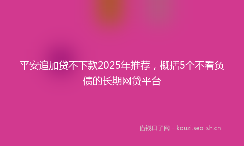 平安追加贷不下款2025年推荐，概括5个不看负债的长期网贷平台