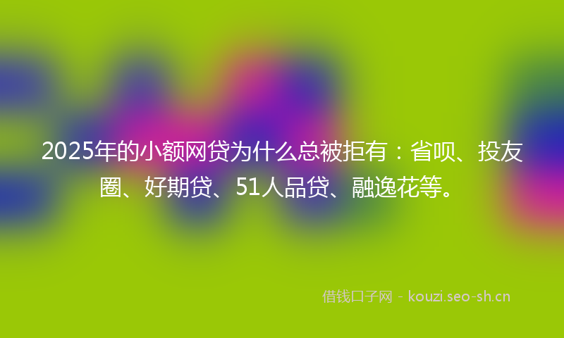 2025年的小额网贷为什么总被拒有：省呗、投友圈、好期贷、51人品贷、融逸花等。