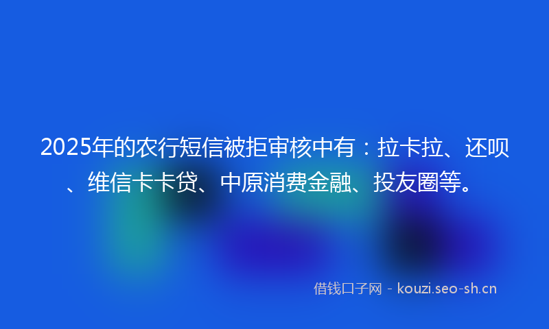 2025年的农行短信被拒审核中有：拉卡拉、还呗、维信卡卡贷、中原消费金融、投友圈等。