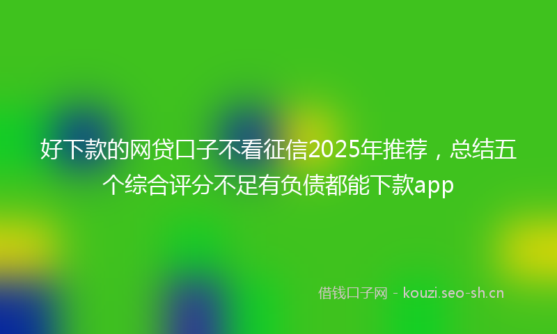好下款的网贷口子不看征信2025年推荐，总结五个综合评分不足有负债都能下款app