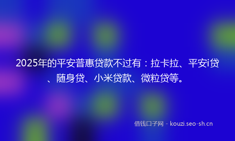 2025年的平安普惠贷款不过有：拉卡拉、平安i贷、随身贷、小米贷款、微粒贷等。