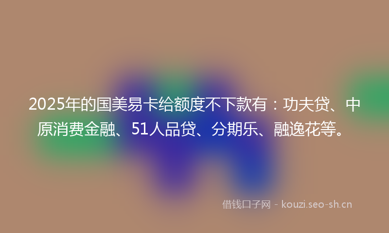 2025年的国美易卡给额度不下款有:功夫贷、中原消费金融、51人品贷、分期乐、融逸花等。
