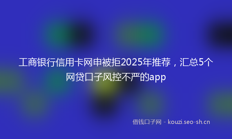 工商银行信用卡网申被拒2025年推荐，汇总5个网贷口子风控不严的app