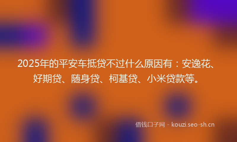 2025年的平安车抵贷不过什么原因有：安逸花、好期贷、随身贷、柯基贷、小米贷款等。