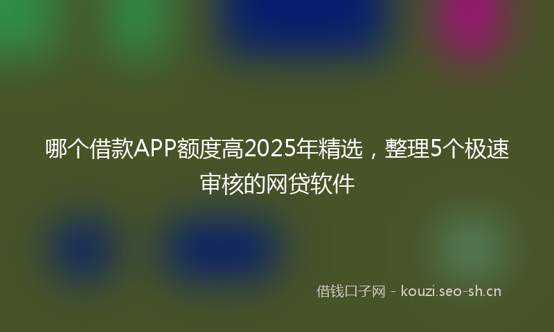 哪个借款APP额度高2025年精选，整理5个极速审核的网贷软件