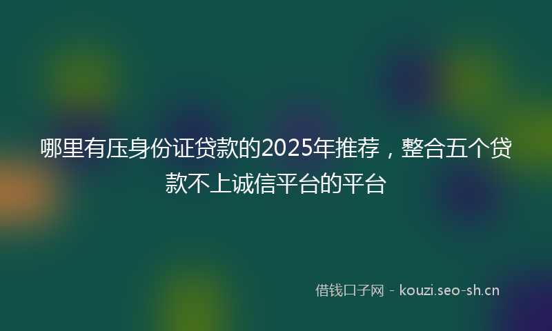 哪里有压身份证贷款的2025年推荐，整合五个贷款不上诚信平台的平台