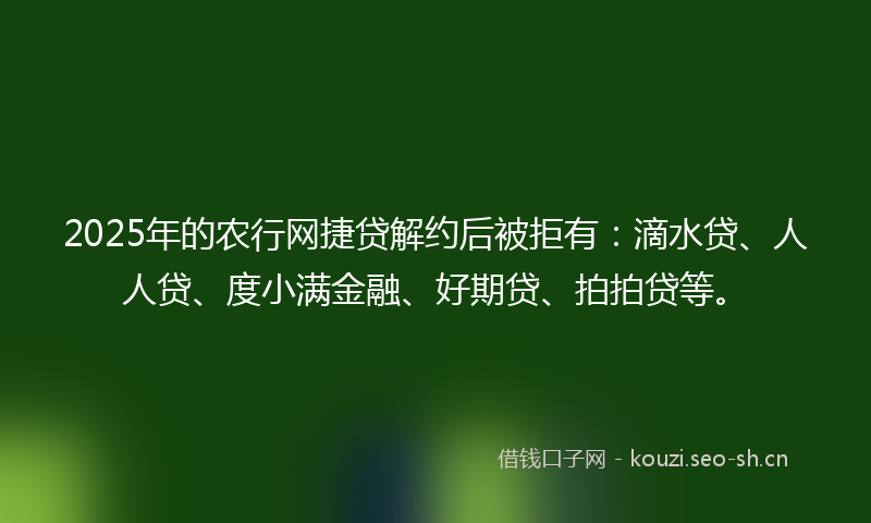 2025年的农行网捷贷解约后被拒有：滴水贷、人人贷、度小满金融、好期贷、拍拍贷等。
