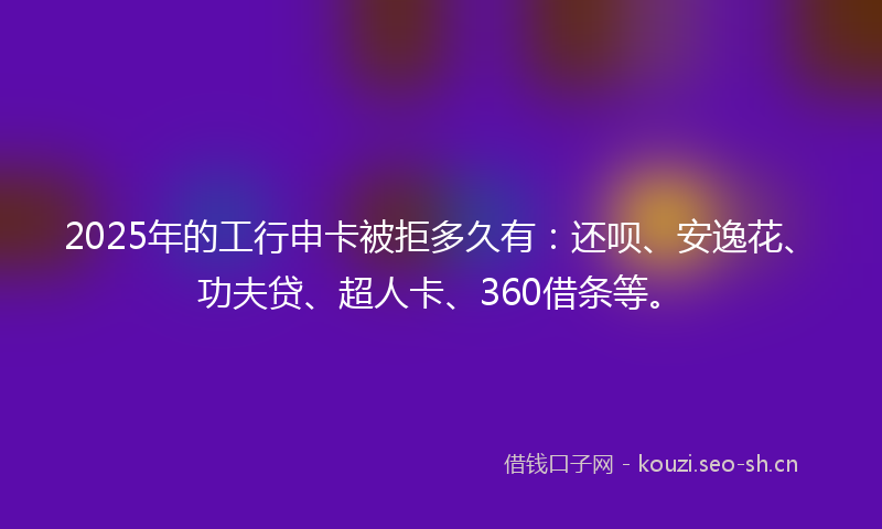 2025年的工行申卡被拒多久有：还呗、安逸花、功夫贷、超人卡、360借条等。