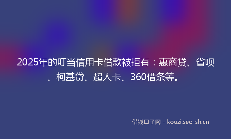 2025年的叮当信用卡借款被拒有：惠商贷、省呗、柯基贷、超人卡、360借条等。