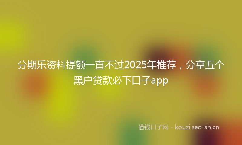 分期乐资料提额一直不过2025年推荐，分享五个黑户贷款必下口子app