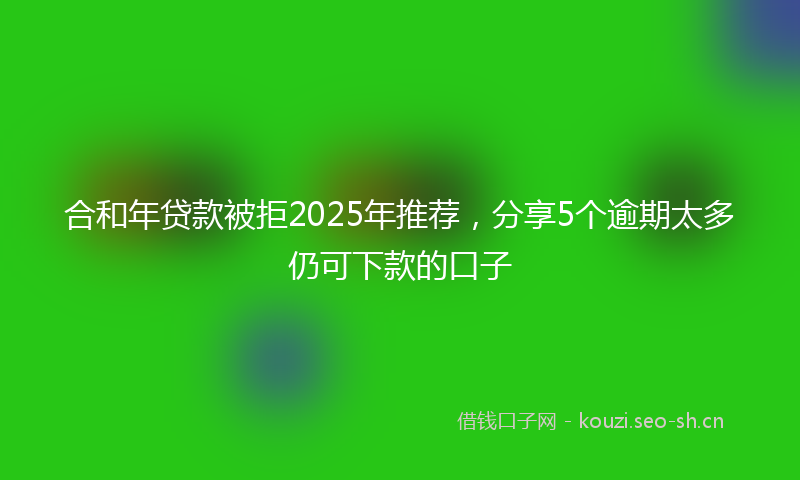 合和年贷款被拒2025年推荐，分享5个逾期太多仍可下款的口子