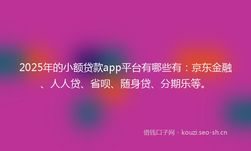 2025年的小额贷款app平台有哪些有：京东金融、人人贷、省呗、随身贷、分期乐等。