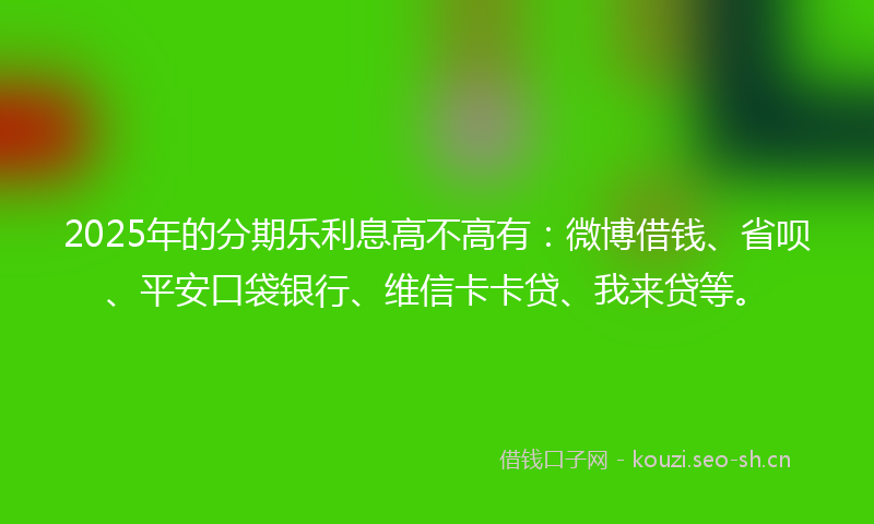2025年的分期乐利息高不高有：微博借钱、省呗、平安口袋银行、维信卡卡贷、我来贷等。
