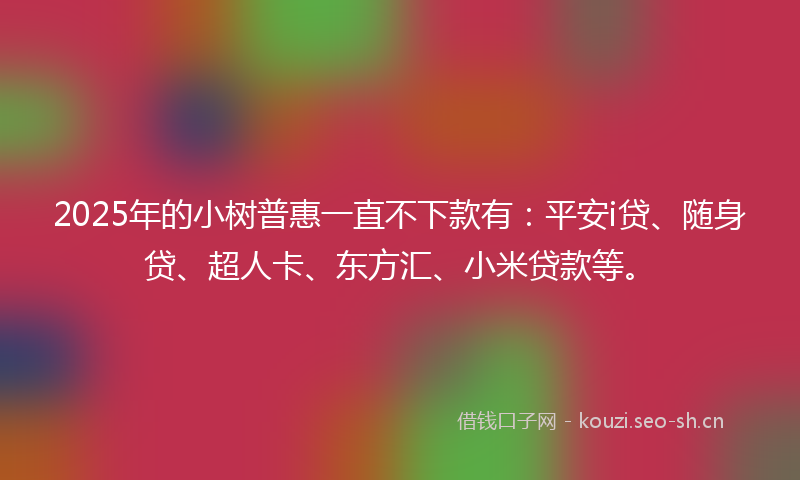 2025年的小树普惠一直不下款有：平安i贷、随身贷、超人卡、东方汇、小米贷款等。
