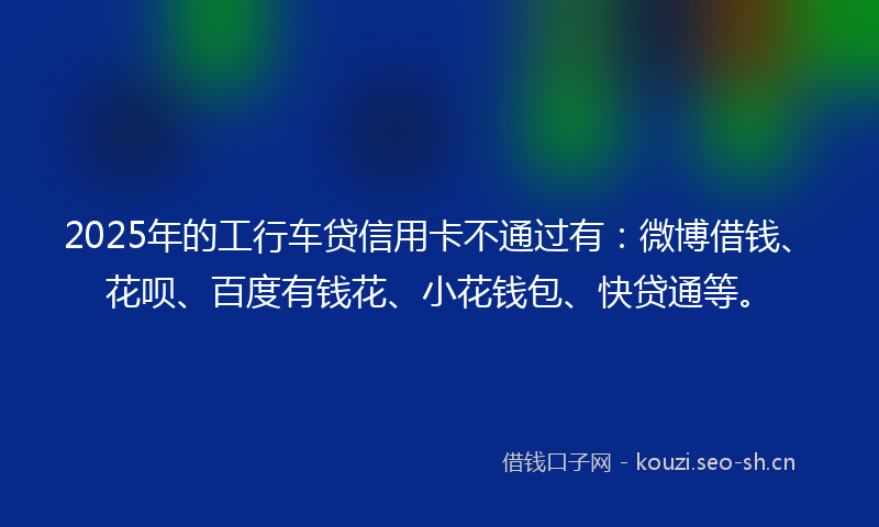 2025年的工行车贷信用卡不通过有：微博借钱、花呗、百度有钱花、小花钱包、快贷通等。