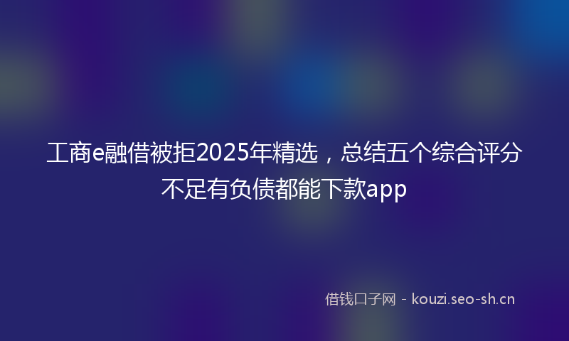 工商e融借被拒2025年精选,总结五个综合评分不足有负债都能下款app