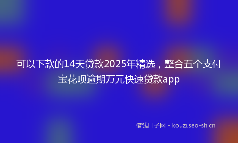 可以下款的14天贷款2025年精选，整合五个支付宝花呗逾期万元快速贷款app