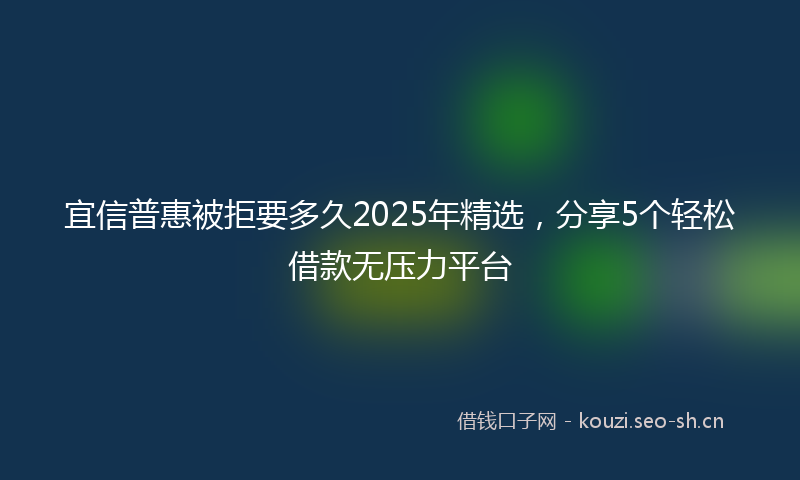 宜信普惠被拒要多久2025年精选，分享5个轻松借款无压力平台