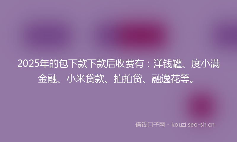 2025年的包下款下款后收费有：洋钱罐、度小满金融、小米贷款、拍拍贷、融逸花等。
