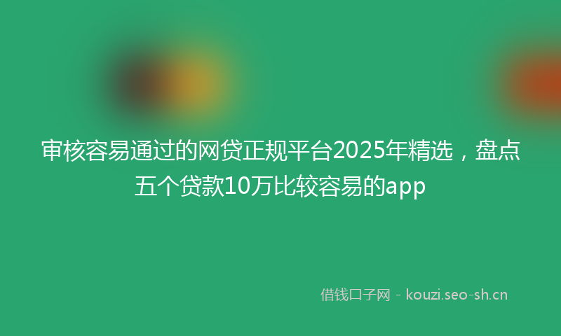 审核容易通过的网贷正规平台2025年精选，盘点五个贷款10万比较容易的app