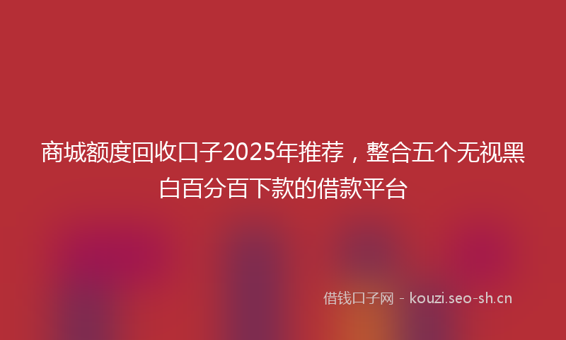 商城额度回收口子2025年推荐，整合五个无视黑白百分百下款的借款平台