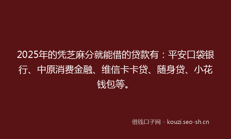 2025年的凭芝麻分就能借的贷款有：平安口袋银行、中原消费金融、维信卡卡贷、随身贷、小花钱包等。