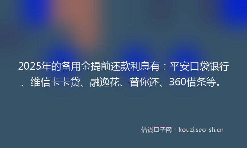 2025年的备用金提前还款利息有：平安口袋银行、维信卡卡贷、融逸花、替你还、360借条等。