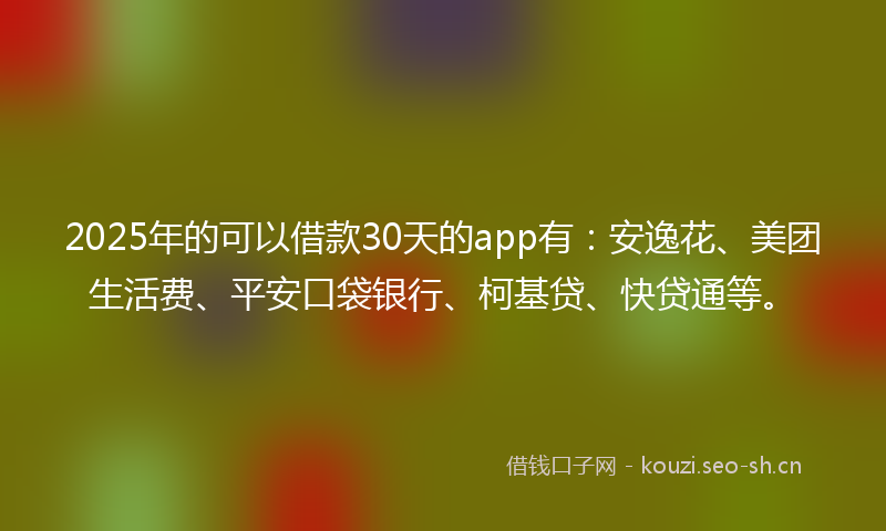 2025年的可以借款30天的app有：安逸花、美团生活费、平安口袋银行、柯基贷、快贷通等。