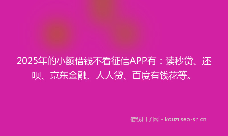 2025年的小额借钱不看征信APP有：读秒贷、还呗、京东金融、人人贷、百度有钱花等。