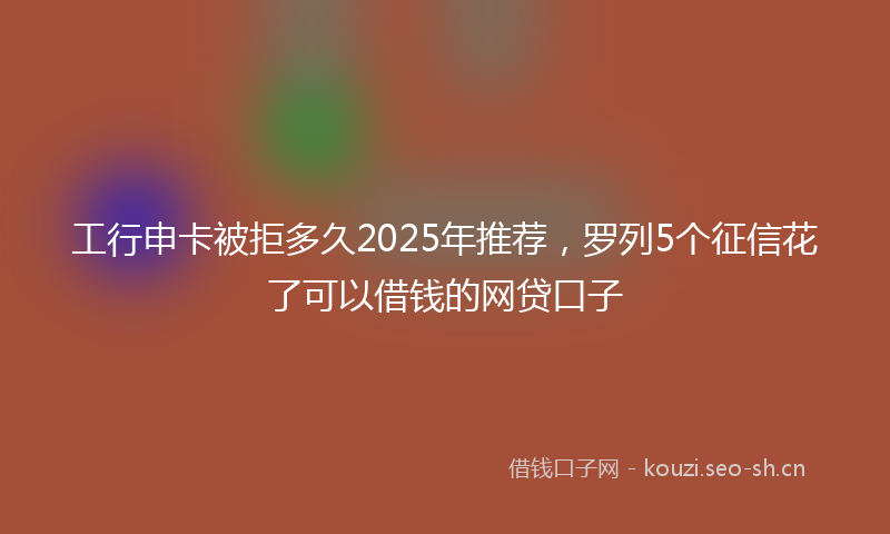 工行申卡被拒多久2025年推荐，罗列5个征信花了可以借钱的网贷口子