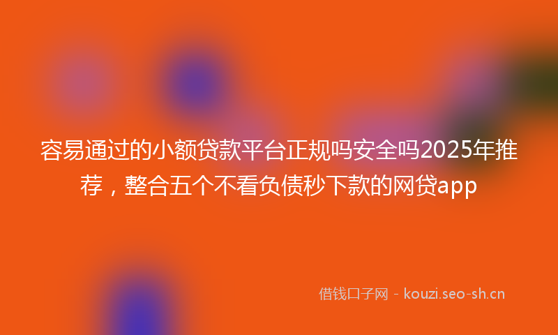 容易通过的小额贷款平台正规吗安全吗2025年推荐，整合五个不看负债秒下款的网贷app