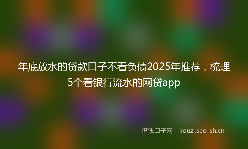 年底放水的贷款口子不看负债2025年推荐，梳理5个看银行流水的网贷app