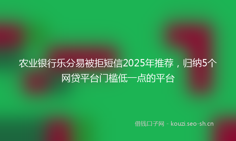 农业银行乐分易被拒短信2025年推荐，归纳5个网贷平台门槛低一点的平台