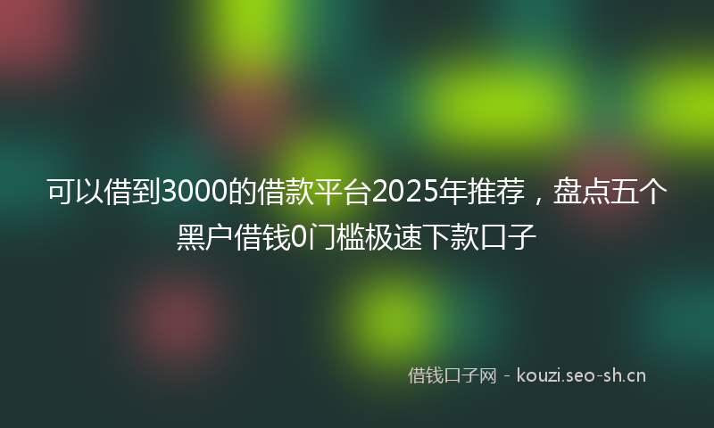 可以借到3000的借款平台2025年推荐，盘点五个黑户借钱0门槛极速下款口子