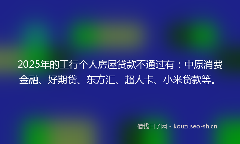 2025年的工行个人房屋贷款不通过有：中原消费金融、好期贷、东方汇、超人卡、小米贷款等。