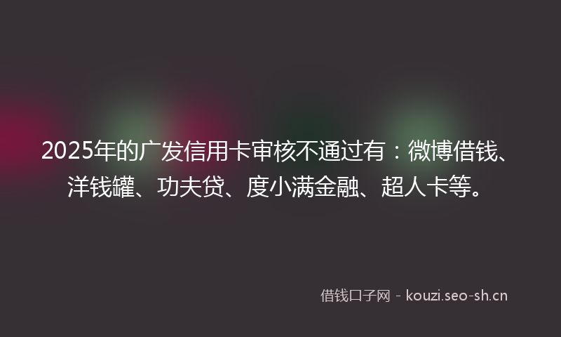 2025年的广发信用卡审核不通过有：微博借钱、洋钱罐、功夫贷、度小满金融、超人卡等。