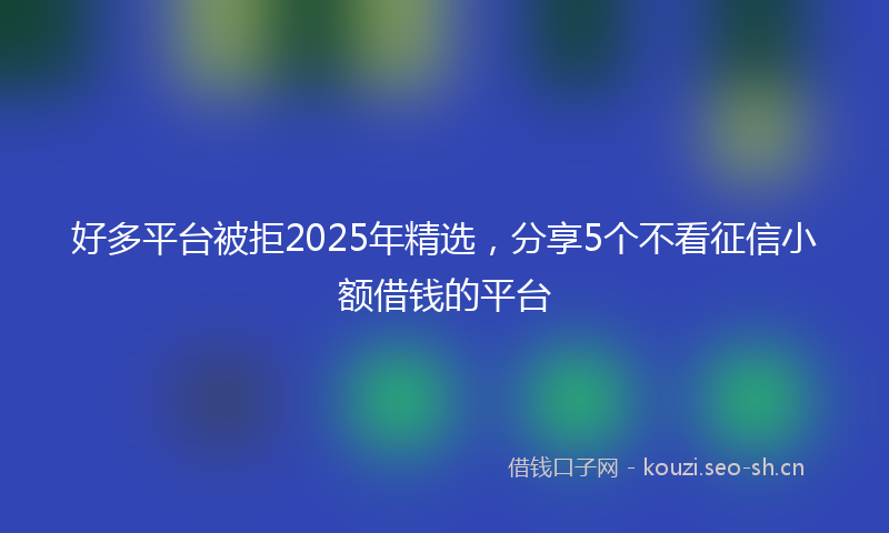 好多平台被拒2025年精选，分享5个不看征信小额借钱的平台