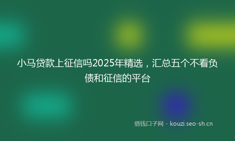 小马贷款上征信吗2025年精选，汇总五个不看负债和征信的平台