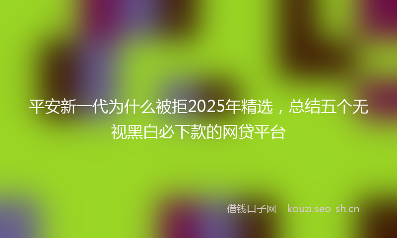 平安新一代为什么被拒2025年精选，总结五个无视黑白必下款的网贷平台