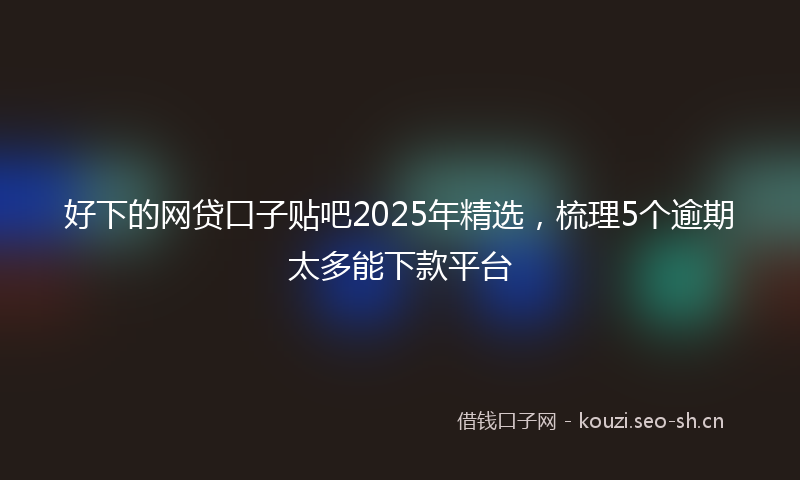 好下的网贷口子贴吧2025年精选，梳理5个逾期太多能下款平台