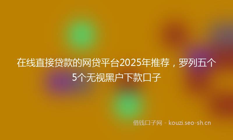 在线直接贷款的网贷平台2025年推荐，罗列五个5个无视黑户下款口子