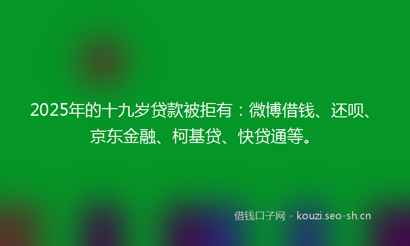 2025年的十九岁贷款被拒有：微博借钱、还呗、京东金融、柯基贷、快贷通等。