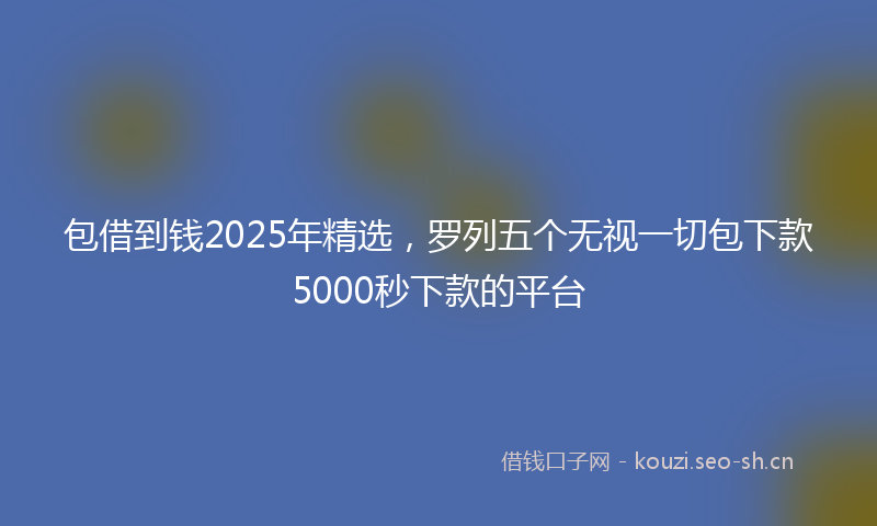 包借到钱2025年精选,罗列五个无视一切包下款5000秒下款的平台