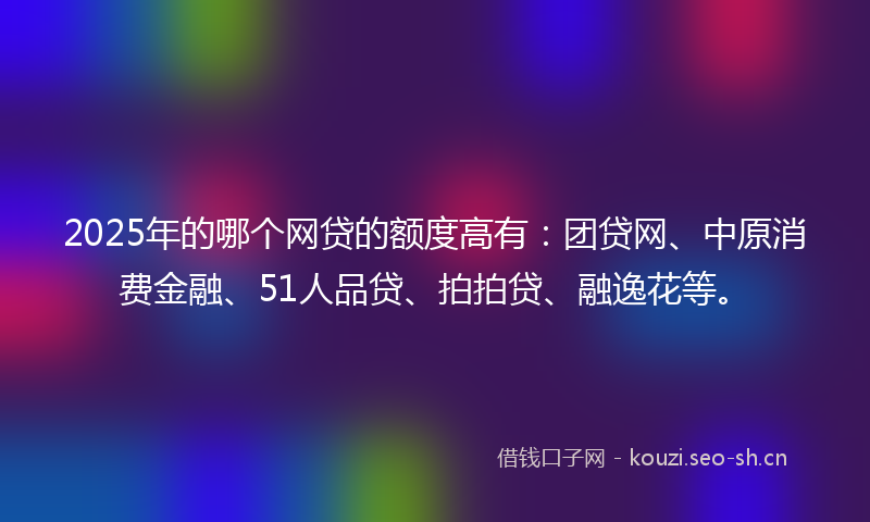 2025年的哪个网贷的额度高有：团贷网、中原消费金融、51人品贷、拍拍贷、融逸花等。