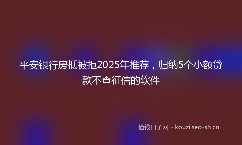 平安银行房抵被拒2025年推荐，归纳5个小额贷款不查征信的软件