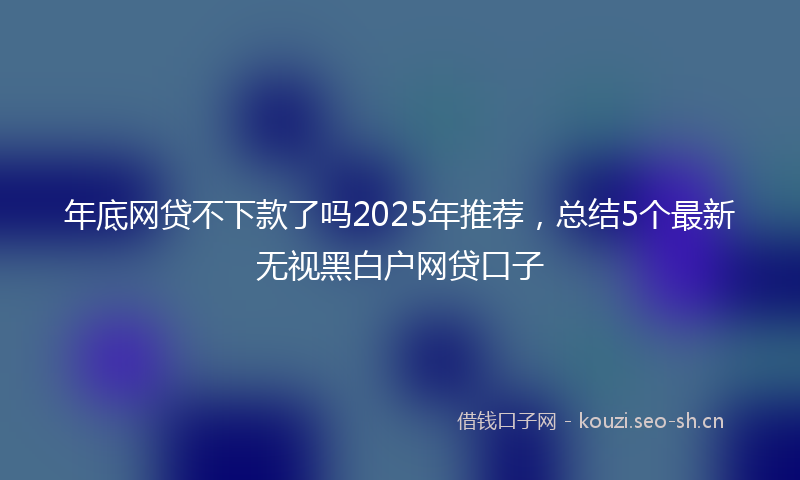 年底网贷不下款了吗2025年推荐，总结5个最新无视黑白户网贷口子